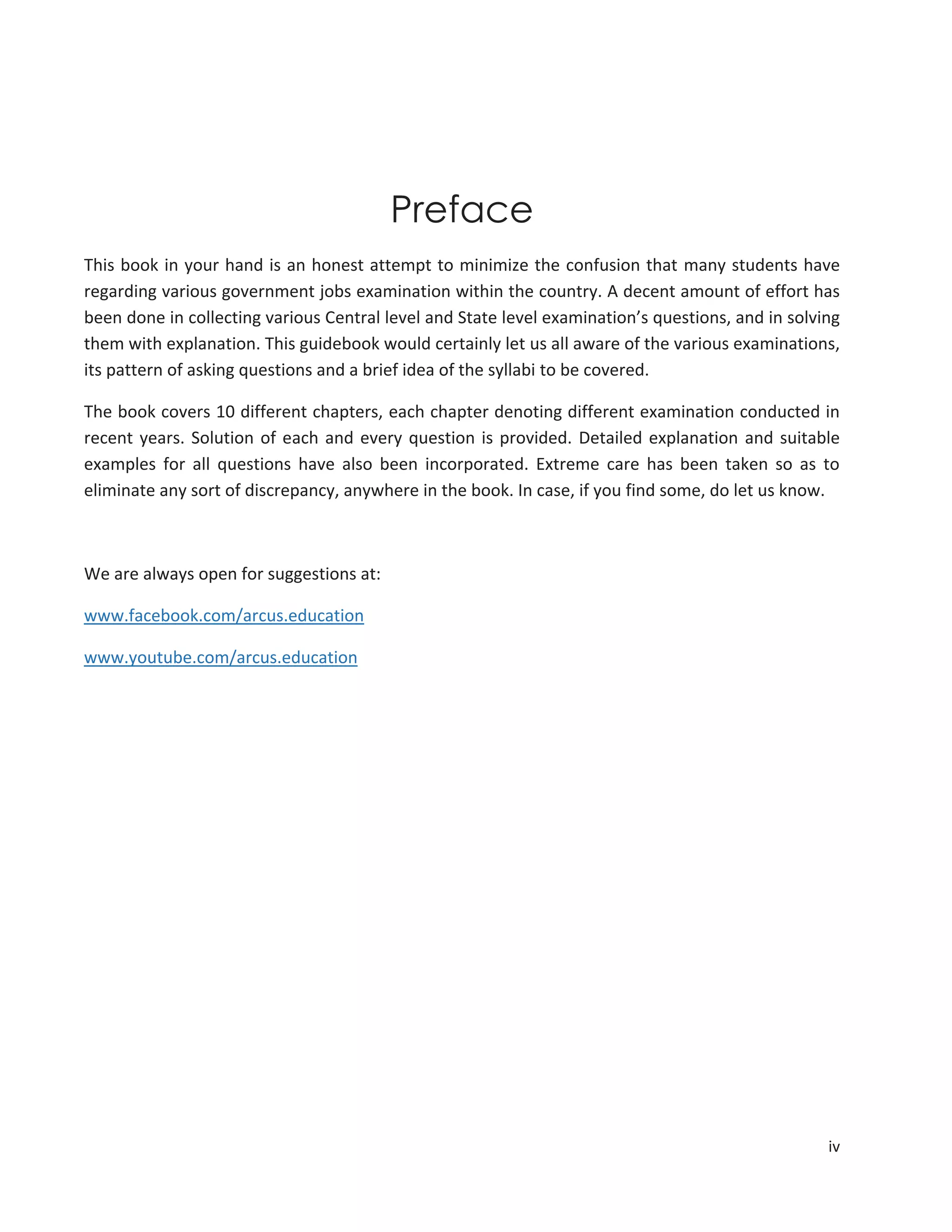 iv
Preface
This book in your hand is an honest attempt to minimize the confusion that many students have
regarding various government jobs examination within the country. A decent amount of effort has
been done in collecting various Central level and State level examination’s questions, and in solving
them with explanation. This guidebook would certainly let us all aware of the various examinations,
its pattern of asking questions and a brief idea of the syllabi to be covered.
The book covers 10 different chapters, each chapter denoting different examination conducted in
recent years. Solution of each and every question is provided. Detailed explanation and suitable
examples for all questions have also been incorporated. Extreme care has been taken so as to
eliminate any sort of discrepancy, anywhere in the book. In case, if you find some, do let us know.
We are always open for suggestions at:
www.facebook.com/arcus.education
www.youtube.com/arcus.education
 
