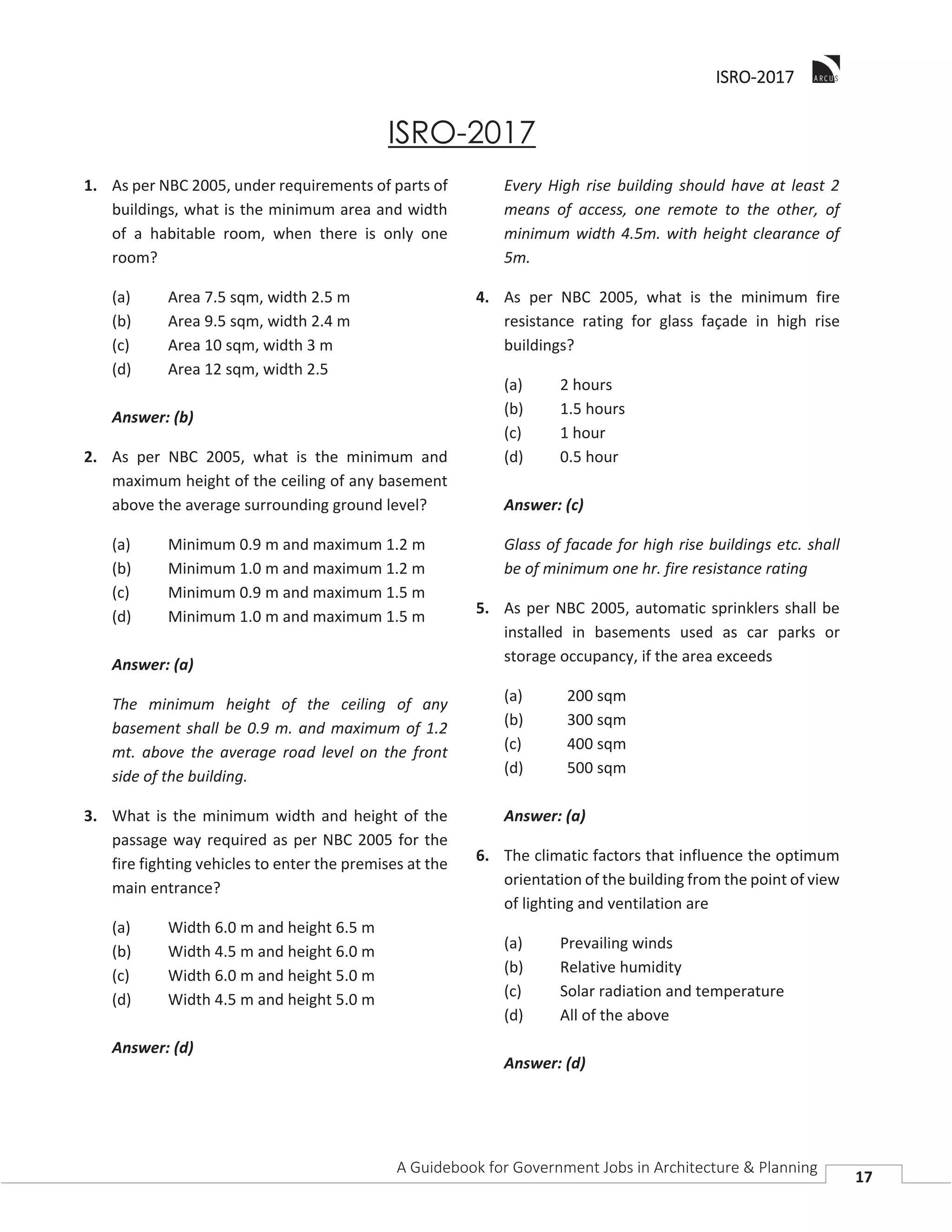 IISRO-2017
A Guidebook for Government Jobs in Architecture & Planning
17
ISRO-2017
1. As per NBC 2005, under requirements of parts of
buildings, what is the minimum area and width
of a habitable room, when there is only one
room?
(a) Area 7.5 sqm, width 2.5 m
(b) Area 9.5 sqm, width 2.4 m
(c) Area 10 sqm, width 3 m
(d) Area 12 sqm, width 2.5
Answer: (b)
2. As per NBC 2005, what is the minimum and
maximum height of the ceiling of any basement
above the average surrounding ground level?
(a) Minimum 0.9 m and maximum 1.2 m
(b) Minimum 1.0 m and maximum 1.2 m
(c) Minimum 0.9 m and maximum 1.5 m
(d) Minimum 1.0 m and maximum 1.5 m
Answer: (a)
The minimum height of the ceiling of any
basement shall be 0.9 m. and maximum of 1.2
mt. above the average road level on the front
side of the building.
3. What is the minimum width and height of the
passage way required as per NBC 2005 for the
fire fighting vehicles to enter the premises at the
main entrance?
(a) Width 6.0 m and height 6.5 m
(b) Width 4.5 m and height 6.0 m
(c) Width 6.0 m and height 5.0 m
(d) Width 4.5 m and height 5.0 m
Answer: (d)
Every High rise building should have at least 2
means of access, one remote to the other, of
minimum width 4.5m. with height clearance of
5m.
4. As per NBC 2005, what is the minimum fire
resistance rating for glass façade in high rise
buildings?
(a) 2 hours
(b) 1.5 hours
(c) 1 hour
(d) 0.5 hour
Answer: (c)
Glass of facade for high rise buildings etc. shall
be of minimum one hr. fire resistance rating
5. As per NBC 2005, automatic sprinklers shall be
installed in basements used as car parks or
storage occupancy, if the area exceeds
(a) 200 sqm
(b) 300 sqm
(c) 400 sqm
(d) 500 sqm
Answer: (a)
6. The climatic factors that influence the optimum
orientation of the building from the point of view
of lighting and ventilation are
(a) Prevailing winds
(b) Relative humidity
(c) Solar radiation and temperature
(d) All of the above
Answer: (d)
 