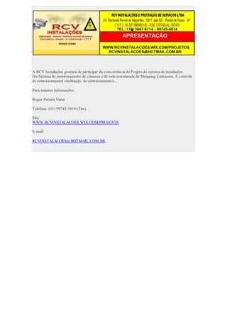 A RCV Instalações gostaria de participar da concorrência do Projeto do sistema de instalações
Do Sistema de monitoramento de câmeras e de rede estruturada do Shopping Cantareira. E controle
de estacionamento( sinalização de estacionamento)...
Para maiores informações:
Roges Pereira Viana
Telefone: (11) 99745-5814 (Tim)
Site:
WWW.RCVINSTALACOES.WIX.COM/PROJETOS
E-mail:
RCVINSTALACOES@HOTMAIL.COM.BR
 