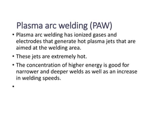 Plasma arc welding (PAW)
• Plasma arc welding has ionized gases and
electrodes that generate hot plasma jets that are
aimed at the welding area.
• These jets are extremely hot.
• The concentration of higher energy is good for
narrower and deeper welds as well as an increase
in welding speeds.
•
 
