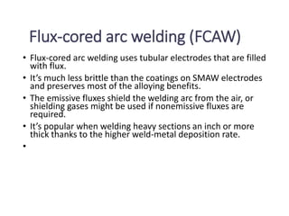 Flux-cored arc welding (FCAW)
• Flux-cored arc welding uses tubular electrodes that are filled
with flux.
• It’s much less brittle than the coatings on SMAW electrodes
and preserves most of the alloying benefits.
• The emissive fluxes shield the welding arc from the air, or
shielding gases might be used if nonemissive fluxes are
required.
• It’s popular when welding heavy sections an inch or more
thick thanks to the higher weld-metal deposition rate.
•
 
