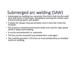 Submerged arc welding (SAW)
• Submerged arc welding has a granular flux that is fed into the weld
zone that forms a thick layer, completely covering the molten zone
and preventing sparks and spatter.
• It allows for deeper heat penetration since it acts like a thermal
insulator.
• The process is limited to horizontal welds and used for high speed
sheet or plate steel welding.
• It can be semiautomatic or automatic.
• The flux can be recovered and treated then used again.
• This method provides 4-10 times as much productivity as shielded
metal arc welding.
 