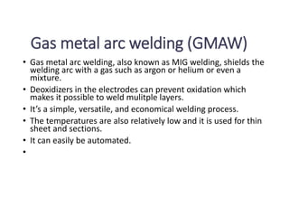 Gas metal arc welding (GMAW)
• Gas metal arc welding, also known as MIG welding, shields the
welding arc with a gas such as argon or helium or even a
mixture.
• Deoxidizers in the electrodes can prevent oxidation which
makes it possible to weld mulitple layers.
• It’s a simple, versatile, and economical welding process.
• The temperatures are also relatively low and it is used for thin
sheet and sections.
• It can easily be automated.
•
 