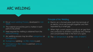 ARC WELDING
 It is a Fusion welding Process, developed in mid-
1800’s
 The material around the joint is melted in both
parts to be joined.
 Heat required for melting is obtained from the
electrical energy.
 Arc welding process may be either autogenous or
homogenous.
 Autogenous welding- no filler metal is used.
 Homogenous- filler metal is used but same as
parent metal.
Principle of Arc Welding
 Electric arc is formed when both the terminals of
an electric circuit are brought together and then
separated by a small gap.
 When high current passes through an air gap from
one conductor to another, it produces very intense
and concentrated heat in the form of a spark.
 The arc temperature is of the order of 6000°C
1
 