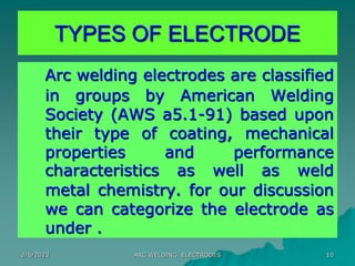 2/6/2023 ARC WELDING ELECTRODES 10
Arc welding electrodes are classified
in groups by American Welding
Society (AWS a5.1-91) based upon
their type of coating, mechanical
properties and performance
characteristics as well as weld
metal chemistry. for our discussion
we can categorize the electrode as
under .
TYPES OF ELECTRODE
 