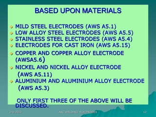 2/6/2023 ARC WELDING ELECTRODES 12
BASED UPON MATERIALS
 MILD STEEL ELECTRODES (AWS A5.1)
 LOW ALLOY STEEL ELECTRODES (AWS A5.5)
 STAINLESS STEEL ELECTRODES (AWS A5.4)
 ELECTRODES FOR CAST IRON (AWS A5.15)
 COPPER AND COPPER ALLOY ELECTRODE
(AWSA5.6)
 NICKEL AND NICKEL ALLOY ELECTRODE
(AWS A5.11)
 ALUMINIUM AND ALUMINIUM ALLOY ELECTRODE
(AWS A5.3)
ONLY FIRST THREE OF THE ABOVE WILL BE
DISCUSSED.
 
