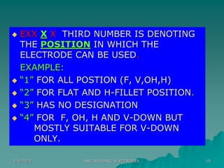 2/6/2023 ARC WELDING ELECTRODES 15
 EXX X X THIRD NUMBER IS DENOTING
THE POSITION IN WHICH THE
ELECTRODE CAN BE USED.
EXAMPLE:
 “1” FOR ALL POSTION (F, V,OH,H)
 “2” FOR FLAT AND H-FILLET POSITION.
 “3” HAS NO DESIGNATION
 “4” FOR F, OH, H AND V-DOWN BUT
MOSTLY SUITABLE FOR V-DOWN
ONLY.
 