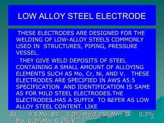 2/6/2023 ARC WELDING ELECTRODES 18
LOW ALLOY STEEL ELECTRODE
THESE ELECTRODES ARE DESIGNED FOR THE
WELDING OF LOW-ALLOY STEELS COMMONLY
USED IN STRUCTURES, PIPING, PRESSURE
VESSEL.
THEY GIVE WELD DEPOSITS OF STEEL
CONTAINING A SMALL AMOUNT OF ALLOYING
ELEMENTS SUCH AS Mo, Cr, Ni, AND V. THESE
ELECTRODES ARE SPECIFIED IN AWS A5.5
SPECIFICATION AND IDENTIFICATION IS SAME
AS FOR MILD STEEL ELECTRODES.THE
ELECTRODES HAS A SUFFIX TO REFER AS LOW
ALLOY STEEL CONTENT. LIKE
A1 0.5 Mo, B3 1.0% Mo,2.25%Mn , G 0.2%
Mo, 0.3%Mn, 0.1% V
 