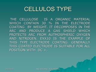 2/6/2023 ARC WELDING ELECTRODES 22
CELLULOS TYPE
THE CELLULOSE IS A ORGANIC MATERIAL
WHICH CONTAIN 30 % IN THE ELECTRODE
COATING BY WEIGHT. IT DECOMPOSES IN THE
ARC AND PRODUCE A GAS SHIELD WHICH
PROTECTS ARC FROM AUTMOSPHERIC OXYGEN
AND NITROGEN. EXX10 IS THE EXAMPLE OF
THIS TYPE ELECTRODE COATING. GENERALLY
THIS COATED ELECTRODE IS SUITABLE FOR ALL
POSITION WITH DC +.
 