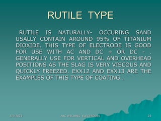 2/6/2023 ARC WELDING ELECTRODES 23
RUTILE TYPE
RUTILE IS NATURALLY- OCCURING SAND
USALLY CONTAIN AROUND 95% OF TITANIUM
DIOXIDE. THIS TYPE OF ELECTRODE IS GOOD
FOR USE WITH AC AND DC + OR DC - .
GENERALLY USE FOR VERTICAL AND OVERHEAD
POSITIONS AS THE SLAG IS VERY VISCOUS AND
QUICKLY FREEZED. EXX12 AND EXX13 ARE THE
EXAMPLES OF THIS TYPE OF COATING .
 