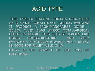 2/6/2023 ARC WELDING ELECTRODES 24
ACID TYPE
THIS TYPE OF COATING CONTAIN IRON-OXIDE
AS A MAJOR CONSTITUENT. DURING WELDING
IT PRODUCE A IRON-MANGANESE OXIDE –
SELICA FLUID SLAG WHOSE METALLARGICAL
EFFECT IS ACIDIC. THIS SLAG SOLIDIFIES LIKE
HONEY- COMBSTRUCTURE AND EASLY
DETACHED. ELECTRODE HAVING THIS COATING
IS GOOD FOR FILLET WELD ONLY.
EXX22 IS THE EXAMPLE OF THIS TYPE OF
ELECTRODE.
 