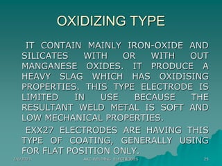2/6/2023 ARC WELDING ELECTRODES 25
OXIDIZING TYPE
IT CONTAIN MAINLY IRON-OXIDE AND
SILICATES WITH OR WITH OUT
MANGANESE OXIDES. IT PRODUCE A
HEAVY SLAG WHICH HAS OXIDISING
PROPERTIES. THIS TYPE ELECTRODE IS
LIMITED IN USE BECAUSE THE
RESULTANT WELD METAL IS SOFT AND
LOW MECHANICAL PROPERTIES.
EXX27 ELECTRODES ARE HAVING THIS
TYPE OF COATING, GENERALLY USING
FOR FLAT POSITION ONLY.
 