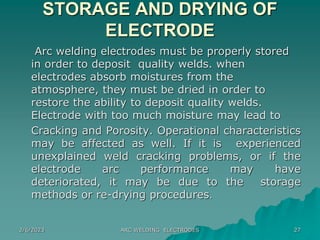 2/6/2023 ARC WELDING ELECTRODES 27
STORAGE AND DRYING OF
ELECTRODE
Arc welding electrodes must be properly stored
in order to deposit quality welds. when
electrodes absorb moistures from the
atmosphere, they must be dried in order to
restore the ability to deposit quality welds.
Electrode with too much moisture may lead to
Cracking and Porosity. Operational characteristics
may be affected as well. If it is experienced
unexplained weld cracking problems, or if the
electrode arc performance may have
deteriorated, it may be due to the storage
methods or re-drying procedures.
 