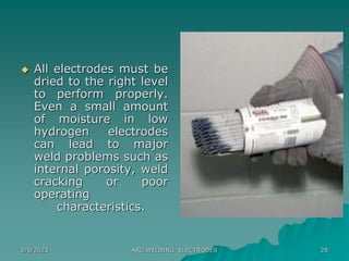 2/6/2023 ARC WELDING ELECTRODES 28
 All electrodes must be
dried to the right level
to perform properly.
Even a small amount
of moisture in low
hydrogen electrodes
can lead to major
weld problems such as
internal porosity, weld
cracking or poor
operating
characteristics.
 