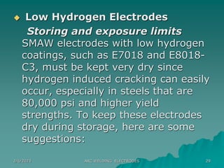 2/6/2023 ARC WELDING ELECTRODES 29
 Low Hydrogen Electrodes
Storing and exposure limits
SMAW electrodes with low hydrogen
coatings, such as E7018 and E8018-
C3, must be kept very dry since
hydrogen induced cracking can easily
occur, especially in steels that are
80,000 psi and higher yield
strengths. To keep these electrodes
dry during storage, here are some
suggestions:
 