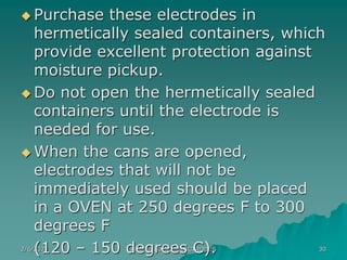 2/6/2023 ARC WELDING ELECTRODES 30
 Purchase these electrodes in
hermetically sealed containers, which
provide excellent protection against
moisture pickup.
 Do not open the hermetically sealed
containers until the electrode is
needed for use.
 When the cans are opened,
electrodes that will not be
immediately used should be placed
in a OVEN at 250 degrees F to 300
degrees F
(120 – 150 degrees C).
 