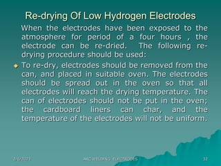 2/6/2023 ARC WELDING ELECTRODES 32
Re-drying Of Low Hydrogen Electrodes
When the electrodes have been exposed to the
atmosphere for period of a four hours , the
electrode can be re-dried. The following re-
drying procedure should be used:
 To re-dry, electrodes should be removed from the
can, and placed in suitable oven. The electrodes
should be spread out in the oven so that all
electrodes will reach the drying temperature. The
can of electrodes should not be put in the oven;
the cardboard liners can char, and the
temperature of the electrodes will not be uniform.
 