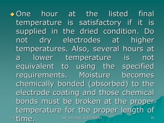 2/6/2023 ARC WELDING ELECTRODES 36
 One hour at the listed final
temperature is satisfactory if it is
supplied in the dried condition. Do
not dry electrodes at higher
temperatures. Also, several hours at
a lower temperature is not
equivalent to using the specified
requirements. Moisture becomes
chemically bonded (absorbed) to the
electrode coating and those chemical
bonds must be broken at the proper
temperature for the proper length of
time.
 