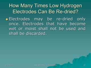 2/6/2023 ARC WELDING ELECTRODES 37
How Many Times Low Hydrogen
Electrodes Can Be Re-dried?
 Electrodes may be re-dried only
once. Electrodes that have become
wet or moist shall not be used and
shall be discarded.
 