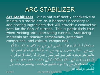 ARC STABILIZER
2/6/2023 ARC WELDING ELECTRODES 39
Arc Stabilizers - Air is not sufficiently conductive to
maintain a stable arc, so it becomes necessary to
add coating ingredients that will provide a conductive
path for the flow of current. This is particularly true
when welding with alternating current. Stabilizing
materials are titanium compounds, potassium
compounds, and calcium compounds
‫سازگار‬ ‫تک‬ ‫حد‬ ‫کافی‬ ‫ہوا‬ ‫لئے‬ ‫کے‬ ‫رکھنے‬ ‫برقرار‬ ‫کو‬ ‫آرک‬ ‫مستحکم‬
‫کیا‬ ‫شامل‬ ‫کو‬ ‫اجزاء‬ ‫کوٹنگ‬ ‫کہ‬ ‫ہے‬ ‫ہوتا‬ ‫ضروری‬ ‫یہ‬ ‫لہذا‬ ، ‫ہے‬ ‫نہیں‬
‫کرے‬ ‫فراہم‬ ‫راستہ‬ ‫کا‬ ‫راہداری‬ ‫لئے‬ ‫کے‬ ‫بہاؤ‬ ‫کے‬ ‫موجودہ‬ ‫جو‬ ‫جائے‬
‫سچ‬ ‫پر‬ ‫طور‬ ‫خاص‬ ‫یہ‬ ‫وقت‬ ‫کرتے‬ ‫ویلڈنگ‬ ‫ساتھ‬ ‫کے‬ ‫باری‬ ‫باری‬ ‫گا۔‬
‫ا‬ ‫مرکبات‬ ‫پوٹاشیم‬ ، ‫مرکبات‬ ‫ٹائٹینیم‬ ‫مواد‬ ‫واال‬ ‫کرنے‬ ‫استحکام‬ ‫ہے۔‬
‫ور‬
‫ہیں‬ ‫مرکبات‬ ‫کیلشیم‬
 