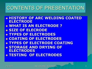 2/6/2023 ARC WELDING ELECTRODES 4
CONTENTS OF PRESENTATION
 HISTORY OF ARC WELDING COATED
ELECTRODE
 WHAT IS AN ELECTRODE ?
 SIZE OF ELECRODE
 TYPES OF ELECTRODES
 COATING OF ELECTRODES
 TYPES OF ELECTRODE COATING
 STORAGE AND DRYING OF
ELECTRODES
 TESTING OF ELECTRODES
 
