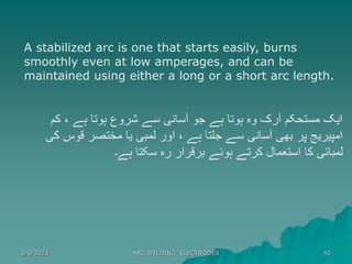 2/6/2023 ARC WELDING ELECTRODES 40
A stabilized arc is one that starts easily, burns
smoothly even at low amperages, and can be
maintained using either a long or a short arc length.
‫کم‬ ، ‫ہے‬ ‫ہوتا‬ ‫شروع‬ ‫سے‬ ‫آسانی‬ ‫جو‬ ‫ہے‬ ‫ہوتا‬ ‫وہ‬ ‫آرک‬ ‫مستحکم‬ ‫ایک‬
‫کی‬ ‫قوس‬ ‫مختصر‬ ‫یا‬ ‫لمبی‬ ‫اور‬ ، ‫ہے‬ ‫جلتا‬ ‫سے‬ ‫آسانی‬ ‫بھی‬ ‫پر‬ ‫امپیریج‬
‫ہے۔‬ ‫سکتا‬ ‫رہ‬ ‫برقرار‬ ‫ہوئے‬ ‫کرتے‬ ‫استعمال‬ ‫کا‬ ‫لمبائی‬
 
