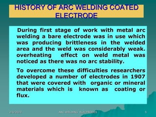 2/6/2023 ARC WELDING ELECTRODES 5
HISTORY OF ARC WELDING COATED
ELECTRODE
During first stage of work with metal arc
welding a bare electrode was in use which
was producing brittleness in the welded
area and the weld was considerably weak.
overheating effect on weld metal was
noticed as there was no arc stability.
To overcome these difficulties researchers
developed a number of electrodes in 1907
that were covered with organic or mineral
materials which is known as coating or
flux.
 
