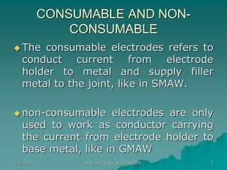 2/6/2023 ARC WELDING ELECTRODES 7
CONSUMABLE AND NON-
CONSUMABLE
 The consumable electrodes refers to
conduct current from electrode
holder to metal and supply filler
metal to the joint, like in SMAW.
 non-consumable electrodes are only
used to work as conductor carrying
the current from electrode holder to
base metal, like in GMAW
 