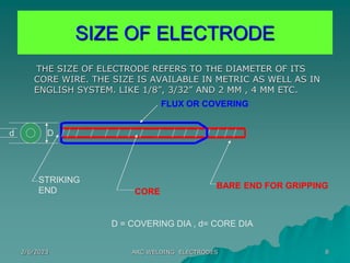 2/6/2023 ARC WELDING ELECTRODES 8
SIZE OF ELECTRODE
THE SIZE OF ELECTRODE REFERS TO THE DIAMETER OF ITS
CORE WIRE. THE SIZE IS AVAILABLE IN METRIC AS WELL AS IN
ENGLISH SYSTEM. LIKE 1/8”, 3/32” AND 2 MM , 4 MM ETC.
STRIKING
END CORE
BARE END FOR GRIPPING
FLUX OR COVERING
D
d
D = COVERING DIA , d= CORE DIA
 