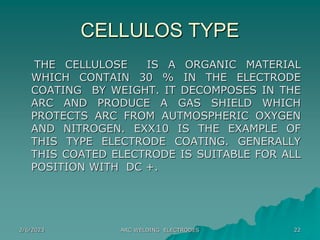 2/6/2023 ARC WELDING ELECTRODES 22
CELLULOS TYPE
THE CELLULOSE IS A ORGANIC MATERIAL
WHICH CONTAIN 30 % IN THE ELECTRODE
C...