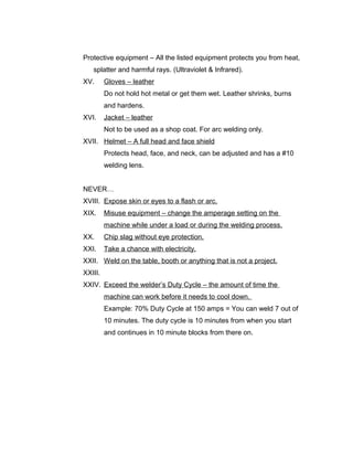 Protective equipment – All the listed equipment protects you from heat,
splatter and harmful rays. (Ultraviolet & Infrared).
XV. Gloves – leather
Do not hold hot metal or get them wet. Leather shrinks, burns
and hardens.
XVI. Jacket – leather
Not to be used as a shop coat. For arc welding only.
XVII. Helmet – A full head and face shield
Protects head, face, and neck, can be adjusted and has a #10
welding lens.
NEVER…
XVIII. Expose skin or eyes to a flash or arc.
XIX. Misuse equipment – change the amperage setting on the
machine while under a load or during the welding process.
XX. Chip slag without eye protection.
XXI. Take a chance with electricity.
XXII. Weld on the table, booth or anything that is not a project.
XXIII.
XXIV. Exceed the welder’s Duty Cycle – the amount of time the
machine can work before it needs to cool down.
Example: 70% Duty Cycle at 150 amps = You can weld 7 out of
10 minutes. The duty cycle is 10 minutes from when you start
and continues in 10 minute blocks from there on.
 