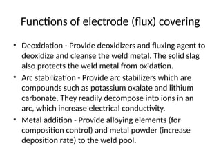 Functions of electrode (flux) covering
• Deoxidation - Provide deoxidizers and fluxing agent to
deoxidize and cleanse the weld metal. The solid slag
also protects the weld metal from oxidation.
• Arc stabilization - Provide arc stabilizers which are
compounds such as potassium oxalate and lithium
carbonate. They readily decompose into ions in an
arc, which increase electrical conductivity.
• Metal addition - Provide alloying elements (for
composition control) and metal powder (increase
deposition rate) to the weld pool.
 
