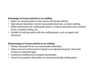 Advantages of reverse polarity in arc welding
• Better arc cleaning action so less chance of inclusion defects.
• High volume deposition rate for consumable electrode, so faster welding.
• Better performance for welding thin plates. It reduces distortion level, residual
stress, complete cutting, etc.
• Suitable for joining metals with low melting points, such as copper and
aluminum.
Disadvantages of reverse polarity in arc welding
• Shorter electrode life for non-consumable electrodes.
• Higher level of reinforcement if speed is not adjusted properly. (electrode
content in weld joint high)
• Insufficient melting and incomplete penetration.
• Cannot fuse properly thick plates or metals having high melting point.
 