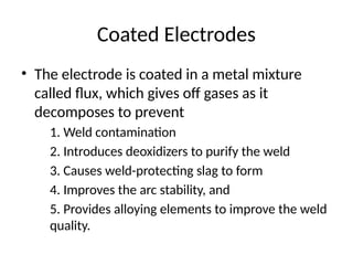 Coated Electrodes
• The electrode is coated in a metal mixture
called flux, which gives off gases as it
decomposes to prevent
1. Weld contamination
2. Introduces deoxidizers to purify the weld
3. Causes weld-protecting slag to form
4. Improves the arc stability, and
5. Provides alloying elements to improve the weld
quality.
 