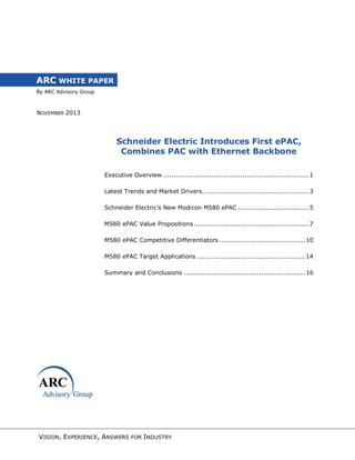 ARC WHITE PAPER
By ARC Advisory Group

NOVEMBER 2013

Schneider Electric Introduces First ePAC,
Combines PAC with Ethernet Backbone
Executive Overview ...................................................................... 1
Latest Trends and Market Drivers ................................................... 3
Schneider Electric’s New Modicon M580 ePAC .................................. 5
M580 ePAC Value Propositions ....................................................... 7
M580 ePAC Competitive Differentiators ......................................... 10
M580 ePAC Target Applications .................................................... 14
Summary and Conclusions .......................................................... 16

VISION, EXPERIENCE, ANSWERS FOR INDUSTRY

 