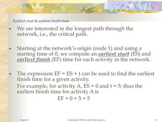 Scheduling, PERT, Critical Path Analysis 18
Earliest start & earliest finish time
■ We are interested in the longest path through the
network, i.e., the critical path.
■ Starting at the network’s origin (node 1) and using a
starting time of 0, we compute an earliest start (ES) and
earliest finish (EF) time for each activity in the network.
■ The expression EF = ES + t can be used to find the earliest
finish time for a given activity.
For example, for activity A, ES = 0 and t = 5; thus the
earliest finish time for activity A is
EF = 0 + 5 = 5
Chapter 8
 