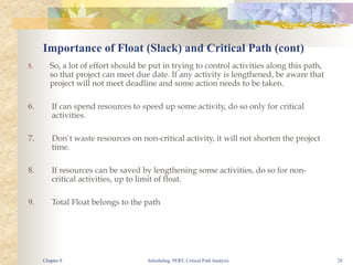 Scheduling, PERT, Critical Path Analysis 28
5. So, a lot of effort should be put in trying to control activities along this path,
so that project can meet due date. If any activity is lengthened, be aware that
project will not meet deadline and some action needs to be taken.
6. If can spend resources to speed up some activity, do so only for critical
activities.
7. Don’t waste resources on non-critical activity, it will not shorten the project
time.
8. If resources can be saved by lengthening some activities, do so for non-
critical activities, up to limit of float.
9. Total Float belongs to the path
Importance of Float (Slack) and Critical Path (cont)
Chapter 8
 