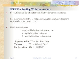 Scheduling, PERT, Critical Path Analysis 29
PERT For Dealing With Uncertainty
■ So far, times can be estimated with relative certainty, confidence
■ For many situations this is not possible, e.g Research, development,
new products and projects etc.
■ Use 3 time estimates
m= most likely time estimate, mode.
a = optimistic time estimate,
b = pessimistic time estimate, and
Expected Value (TE) = (a + 4m + b) /6
Variance (V) = ( ( b – a) / 6 ) 2
Std Deviation (δ) = SQRT (V)
Chapter 8
 