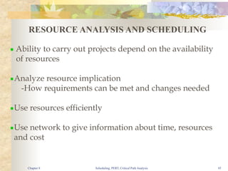 Scheduling, PERT, Critical Path Analysis 45
RESOURCE ANALYSIS AND SCHEDULING
▪ Ability to carry out projects depend on the availability
of resources
▪Analyze resource implication
-How requirements can be met and changes needed
▪Use resources efficiently
▪Use network to give information about time, resources
and cost
Chapter 8
 