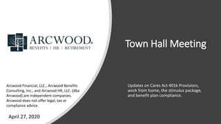 Town Hall Meeting
Updates on Cares Act 401k Provisions,
work from home, the stimulus package,
and benefit plan compliance.
Arcwood Financial, LLC., Arcwood Benefits
Consulting, Inc., and Arcwood HR, LLC. (dba
Arcwood) are independent companies.
Arcwood does not offer legal, tax or
compliance advice.
April 27, 2020
 