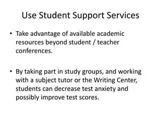 Use Student Support Services
• Take advantage of available academic
resources beyond student / teacher
conferences.
• By taking part in study groups, and working
with a subject tutor or the Writing Center,
students can decrease test anxiety and
possibly improve test scores.
 