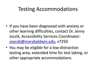 Testing Accommodations
• If you have been diagnosed with anxiety or
other learning difficulties, contact Dr. Jenny
Joczik, Accessibility Services Coordinator:
vjoczik@marybaldwin.edu, x7250
• You may be eligible for a low-distraction
testing area, extended time for test taking, or
other appropriate accommodations.
 