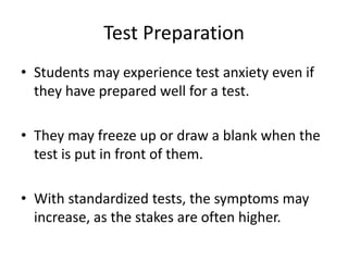 Test Preparation
• Students may experience test anxiety even if
they have prepared well for a test.
• They may freeze up or draw a blank when the
test is put in front of them.
• With standardized tests, the symptoms may
increase, as the stakes are often higher.
 