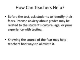 How Can Teachers Help?
• Before the test, ask students to identify their
fears. Intense anxiety about grades may be
related to the student’s culture, age, or prior
experience with testing.
• Knowing the source of the fear may help
teachers find ways to alleviate it.
 