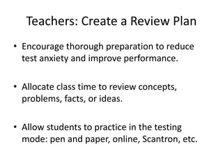 Teachers: Create a Review Plan
• Encourage thorough preparation to reduce
test anxiety and improve performance.
• Allocate class time to review concepts,
problems, facts, or ideas.
• Allow students to practice in the testing
mode: pen and paper, online, Scantron, etc.
 