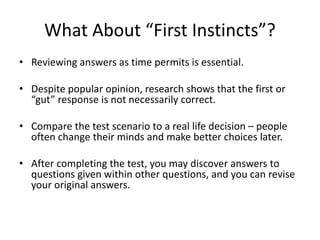 What About “First Instincts”?
• Reviewing answers as time permits is essential.
• Despite popular opinion, research shows that the first or
“gut” response is not necessarily correct.
• Compare the test scenario to a real life decision – people
often change their minds and make better choices later.
• After completing the test, you may discover answers to
questions given within other questions, and you can revise
your original answers.
 