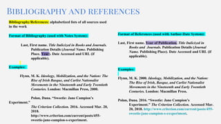 Bibliography and references
Bibliography/References: alphabetized lists of all sources used
in the work
Format of Bibliography (used with Notes System):
Last, First name. Title Italicized in Books and Journals.
Publication Details (Journal Name. Publishing
Place. Year). Date Accessed and URL (if
applicable).
Examples:
Flynn, M. K. Ideology, Mobilization, and the Nation: The
Rise of Irish Basque, and Carlist Nationalist
Movements in the Nineteenth and Early Twentieth
Centuries. London: Macmillan Press, 2000.
Polan, Dana. “Sweetie: Jane Campion’s
Experiment.”
The Criterion Collection. 2016. Accessed Mar. 20,
2018.
http://www.criterion.com/current/posts/455-
sweetie-jane-campion-s-experiment.
Format of References (used with Author-Date System):
Last, First name. Year of Publication. Title Italicized in
Books and Journals. Publication Details (Journal
Name. Publishing Place). Date Accessed and URL (if
applicable).
Examples:
Flynn, M. K. 2000. Ideology, Mobilization, and the Nation:
The Rise of Irish, Basque, and Carlist Nationalist
Movements in the Nineteenth and Early Twentieth
Centuries. London: Macmillan Press.
Polan, Dana. 2016. “Sweetie: Jane Campion’s
Experiment.” The Criterion Collection. Accessed Mar.
20, 2018. http://www.criterion.com/current/posts/455-
sweetie-jane-campion-s-exxperiment.
 