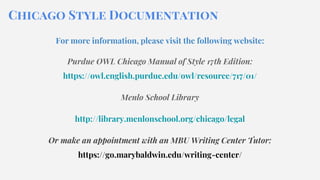 Chicago Style Documentation
For more information, please visit the following website:
Purdue OWL Chicago Manual of Style 17th Edition:
https://owl.english.purdue.edu/owl/resource/717/01/
Menlo School Library
http://library.menlonschool.org/chicago/legal
Or make an appointment with an MBU Writing Center Tutor:
https://go.marybaldwin.edu/writing-center/
 