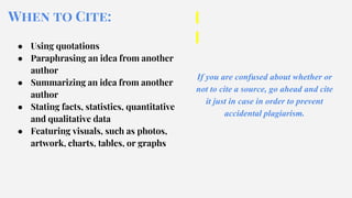 When to Cite:
● Using quotations
● Paraphrasing an idea from another
author
● Summarizing an idea from another
author
● Stating facts, statistics, quantitative
and qualitative data
● Featuring visuals, such as photos,
artwork, charts, tables, or graphs
If you are confused about whether or
not to cite a source, go ahead and cite
it just in case in order to prevent
accidental plagiarism.
 