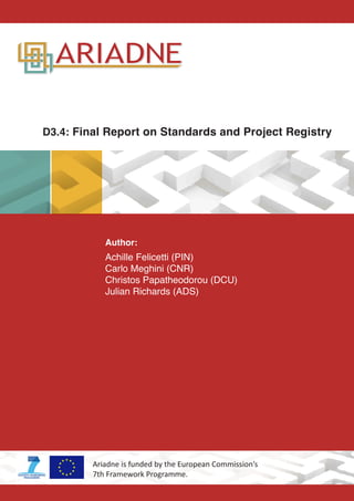 D3.4: Final Report on Standards and Project Registry
Author:
Achille Felicetti (PIN)
Carlo Meghini (CNR)
Christos Papatheodorou (DCU)
Julian Richards (ADS)
Ariadne is funded by the European Commission’s
7th Framework Programme.
 